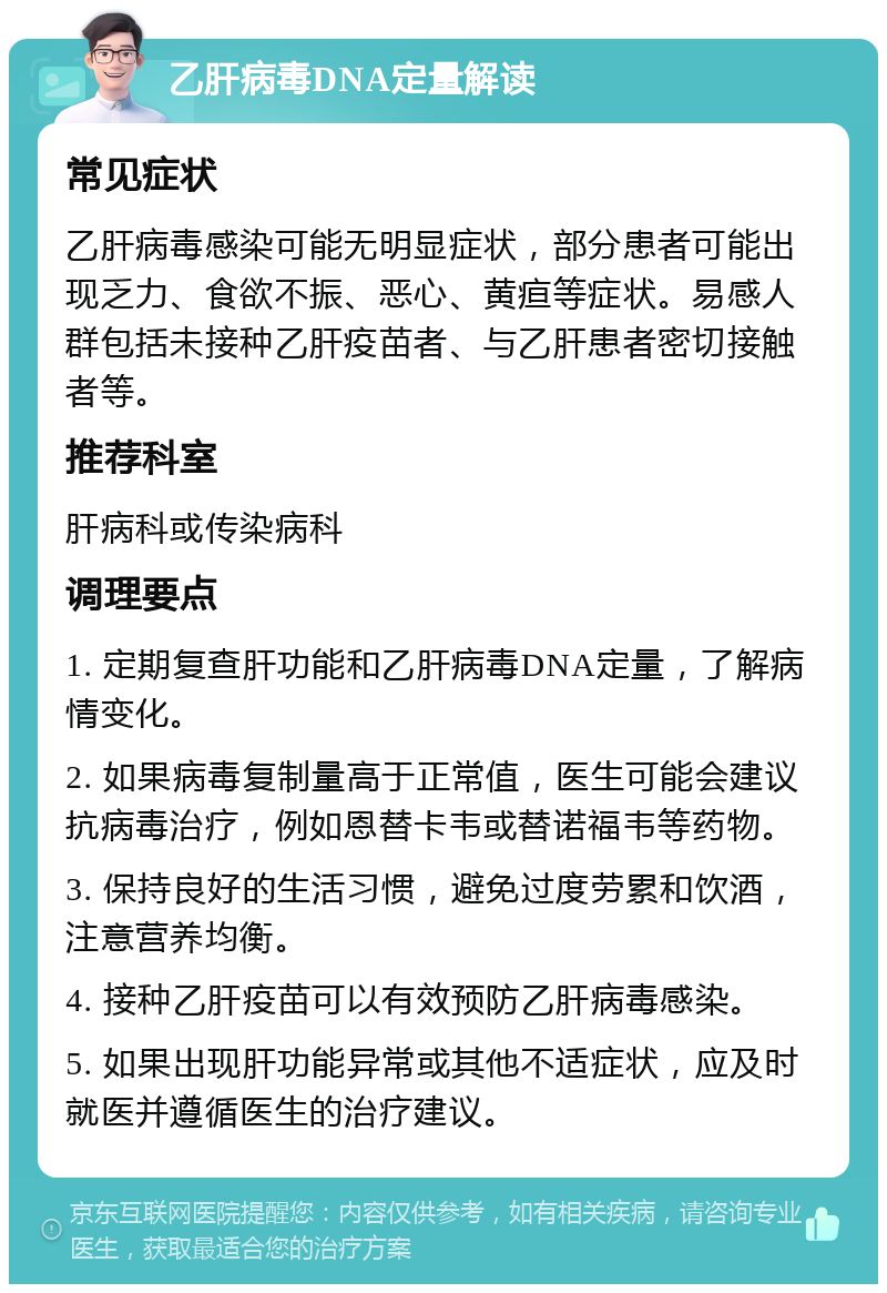 乙肝病毒DNA定量解读 常见症状 乙肝病毒感染可能无明显症状，部分患者可能出现乏力、食欲不振、恶心、黄疸等症状。易感人群包括未接种乙肝疫苗者、与乙肝患者密切接触者等。 推荐科室 肝病科或传染病科 调理要点 1. 定期复查肝功能和乙肝病毒DNA定量，了解病情变化。 2. 如果病毒复制量高于正常值，医生可能会建议抗病毒治疗，例如恩替卡韦或替诺福韦等药物。 3. 保持良好的生活习惯，避免过度劳累和饮酒，注意营养均衡。 4. 接种乙肝疫苗可以有效预防乙肝病毒感染。 5. 如果出现肝功能异常或其他不适症状，应及时就医并遵循医生的治疗建议。