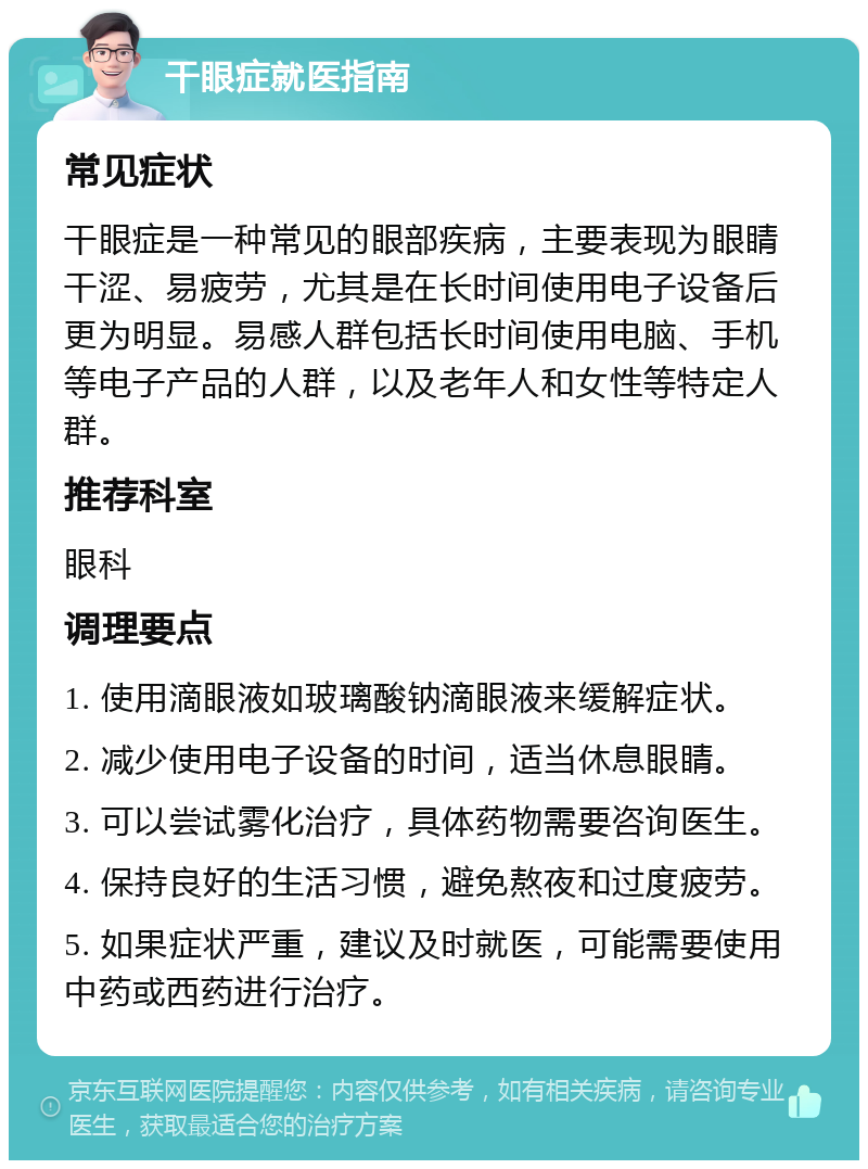 干眼症就医指南 常见症状 干眼症是一种常见的眼部疾病，主要表现为眼睛干涩、易疲劳，尤其是在长时间使用电子设备后更为明显。易感人群包括长时间使用电脑、手机等电子产品的人群，以及老年人和女性等特定人群。 推荐科室 眼科 调理要点 1. 使用滴眼液如玻璃酸钠滴眼液来缓解症状。 2. 减少使用电子设备的时间，适当休息眼睛。 3. 可以尝试雾化治疗，具体药物需要咨询医生。 4. 保持良好的生活习惯，避免熬夜和过度疲劳。 5. 如果症状严重，建议及时就医，可能需要使用中药或西药进行治疗。