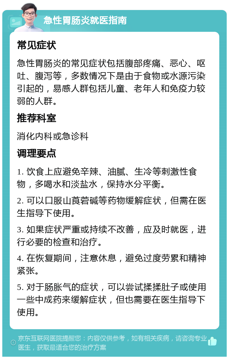 急性胃肠炎就医指南 常见症状 急性胃肠炎的常见症状包括腹部疼痛、恶心、呕吐、腹泻等，多数情况下是由于食物或水源污染引起的，易感人群包括儿童、老年人和免疫力较弱的人群。 推荐科室 消化内科或急诊科 调理要点 1. 饮食上应避免辛辣、油腻、生冷等刺激性食物，多喝水和淡盐水，保持水分平衡。 2. 可以口服山莨菪碱等药物缓解症状，但需在医生指导下使用。 3. 如果症状严重或持续不改善，应及时就医，进行必要的检查和治疗。 4. 在恢复期间，注意休息，避免过度劳累和精神紧张。 5. 对于肠胀气的症状，可以尝试揉揉肚子或使用一些中成药来缓解症状，但也需要在医生指导下使用。