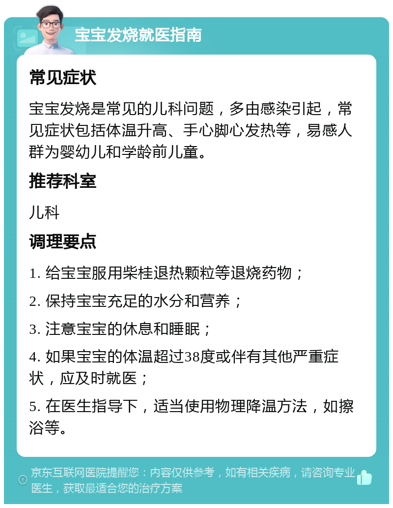 宝宝发烧就医指南 常见症状 宝宝发烧是常见的儿科问题，多由感染引起，常见症状包括体温升高、手心脚心发热等，易感人群为婴幼儿和学龄前儿童。 推荐科室 儿科 调理要点 1. 给宝宝服用柴桂退热颗粒等退烧药物； 2. 保持宝宝充足的水分和营养； 3. 注意宝宝的休息和睡眠； 4. 如果宝宝的体温超过38度或伴有其他严重症状，应及时就医； 5. 在医生指导下，适当使用物理降温方法，如擦浴等。