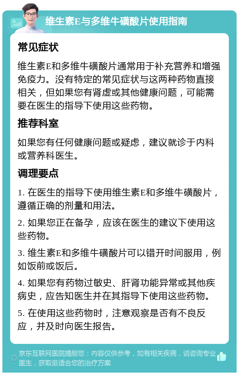 维生素E与多维牛磺酸片使用指南 常见症状 维生素E和多维牛磺酸片通常用于补充营养和增强免疫力。没有特定的常见症状与这两种药物直接相关，但如果您有肾虚或其他健康问题，可能需要在医生的指导下使用这些药物。 推荐科室 如果您有任何健康问题或疑虑，建议就诊于内科或营养科医生。 调理要点 1. 在医生的指导下使用维生素E和多维牛磺酸片，遵循正确的剂量和用法。 2. 如果您正在备孕，应该在医生的建议下使用这些药物。 3. 维生素E和多维牛磺酸片可以错开时间服用，例如饭前或饭后。 4. 如果您有药物过敏史、肝肾功能异常或其他疾病史，应告知医生并在其指导下使用这些药物。 5. 在使用这些药物时，注意观察是否有不良反应，并及时向医生报告。