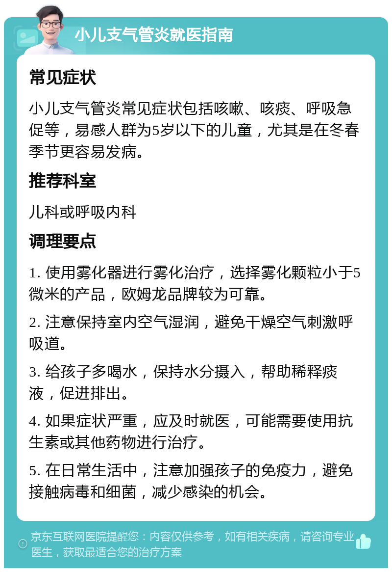 小儿支气管炎就医指南 常见症状 小儿支气管炎常见症状包括咳嗽、咳痰、呼吸急促等，易感人群为5岁以下的儿童，尤其是在冬春季节更容易发病。 推荐科室 儿科或呼吸内科 调理要点 1. 使用雾化器进行雾化治疗，选择雾化颗粒小于5微米的产品，欧姆龙品牌较为可靠。 2. 注意保持室内空气湿润，避免干燥空气刺激呼吸道。 3. 给孩子多喝水，保持水分摄入，帮助稀释痰液，促进排出。 4. 如果症状严重，应及时就医，可能需要使用抗生素或其他药物进行治疗。 5. 在日常生活中，注意加强孩子的免疫力，避免接触病毒和细菌，减少感染的机会。