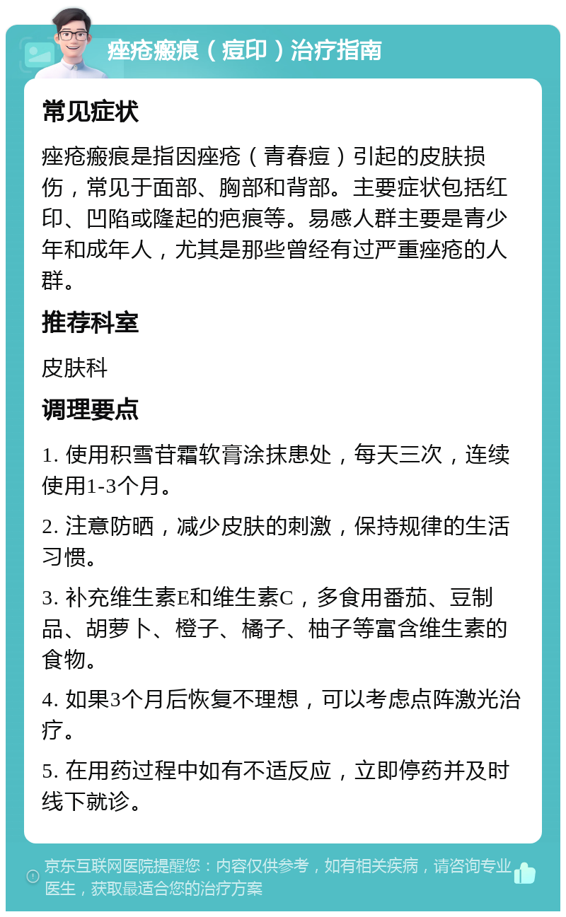 痤疮瘢痕（痘印）治疗指南 常见症状 痤疮瘢痕是指因痤疮（青春痘）引起的皮肤损伤，常见于面部、胸部和背部。主要症状包括红印、凹陷或隆起的疤痕等。易感人群主要是青少年和成年人，尤其是那些曾经有过严重痤疮的人群。 推荐科室 皮肤科 调理要点 1. 使用积雪苷霜软膏涂抹患处，每天三次，连续使用1-3个月。 2. 注意防晒，减少皮肤的刺激，保持规律的生活习惯。 3. 补充维生素E和维生素C，多食用番茄、豆制品、胡萝卜、橙子、橘子、柚子等富含维生素的食物。 4. 如果3个月后恢复不理想，可以考虑点阵激光治疗。 5. 在用药过程中如有不适反应，立即停药并及时线下就诊。