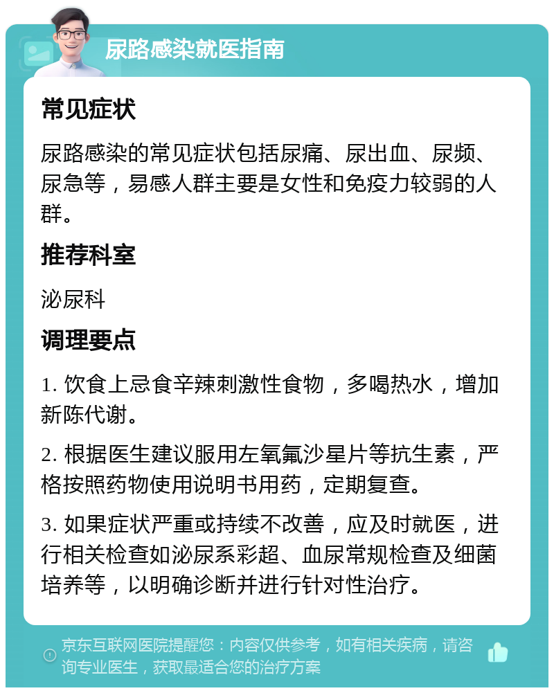 尿路感染就医指南 常见症状 尿路感染的常见症状包括尿痛、尿出血、尿频、尿急等，易感人群主要是女性和免疫力较弱的人群。 推荐科室 泌尿科 调理要点 1. 饮食上忌食辛辣刺激性食物，多喝热水，增加新陈代谢。 2. 根据医生建议服用左氧氟沙星片等抗生素，严格按照药物使用说明书用药，定期复查。 3. 如果症状严重或持续不改善，应及时就医，进行相关检查如泌尿系彩超、血尿常规检查及细菌培养等，以明确诊断并进行针对性治疗。