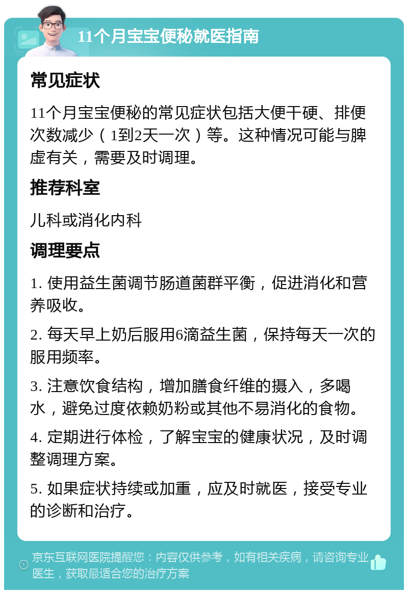 11个月宝宝便秘就医指南 常见症状 11个月宝宝便秘的常见症状包括大便干硬、排便次数减少（1到2天一次）等。这种情况可能与脾虚有关，需要及时调理。 推荐科室 儿科或消化内科 调理要点 1. 使用益生菌调节肠道菌群平衡，促进消化和营养吸收。 2. 每天早上奶后服用6滴益生菌，保持每天一次的服用频率。 3. 注意饮食结构，增加膳食纤维的摄入，多喝水，避免过度依赖奶粉或其他不易消化的食物。 4. 定期进行体检，了解宝宝的健康状况，及时调整调理方案。 5. 如果症状持续或加重，应及时就医，接受专业的诊断和治疗。