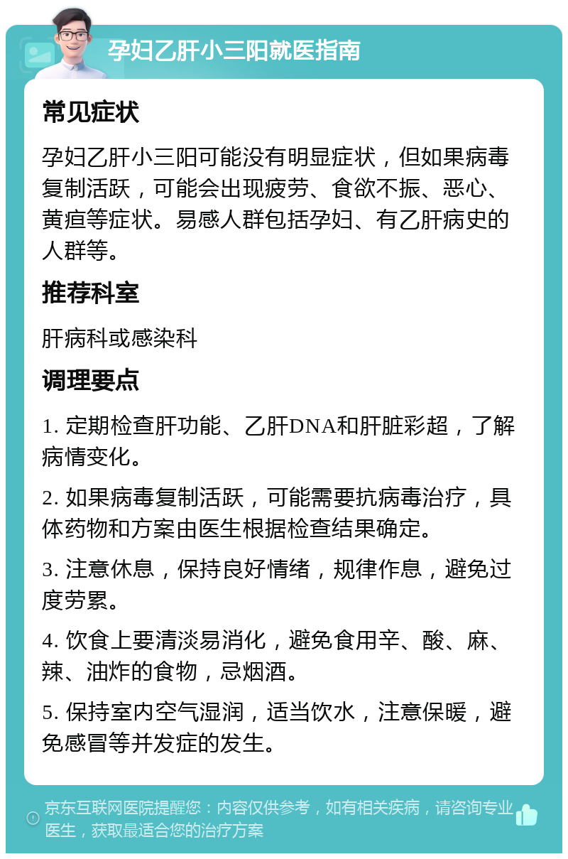 孕妇乙肝小三阳就医指南 常见症状 孕妇乙肝小三阳可能没有明显症状，但如果病毒复制活跃，可能会出现疲劳、食欲不振、恶心、黄疸等症状。易感人群包括孕妇、有乙肝病史的人群等。 推荐科室 肝病科或感染科 调理要点 1. 定期检查肝功能、乙肝DNA和肝脏彩超，了解病情变化。 2. 如果病毒复制活跃，可能需要抗病毒治疗，具体药物和方案由医生根据检查结果确定。 3. 注意休息，保持良好情绪，规律作息，避免过度劳累。 4. 饮食上要清淡易消化，避免食用辛、酸、麻、辣、油炸的食物，忌烟酒。 5. 保持室内空气湿润，适当饮水，注意保暖，避免感冒等并发症的发生。