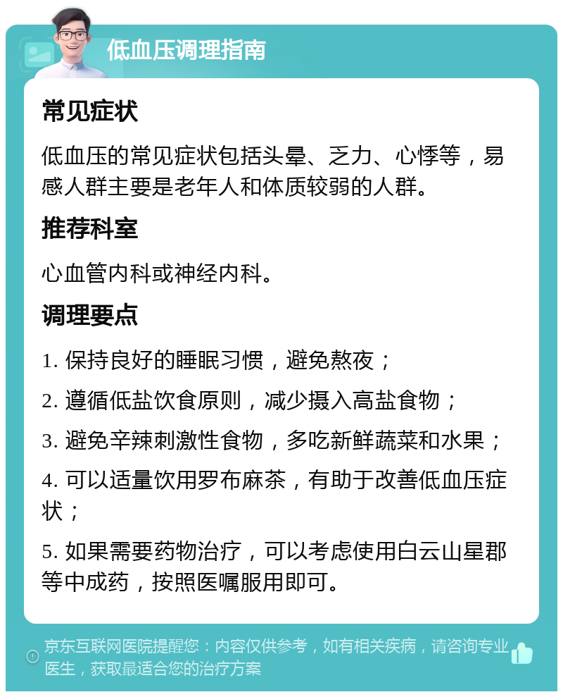 低血压调理指南 常见症状 低血压的常见症状包括头晕、乏力、心悸等，易感人群主要是老年人和体质较弱的人群。 推荐科室 心血管内科或神经内科。 调理要点 1. 保持良好的睡眠习惯，避免熬夜； 2. 遵循低盐饮食原则，减少摄入高盐食物； 3. 避免辛辣刺激性食物，多吃新鲜蔬菜和水果； 4. 可以适量饮用罗布麻茶，有助于改善低血压症状； 5. 如果需要药物治疗，可以考虑使用白云山星郡等中成药，按照医嘱服用即可。