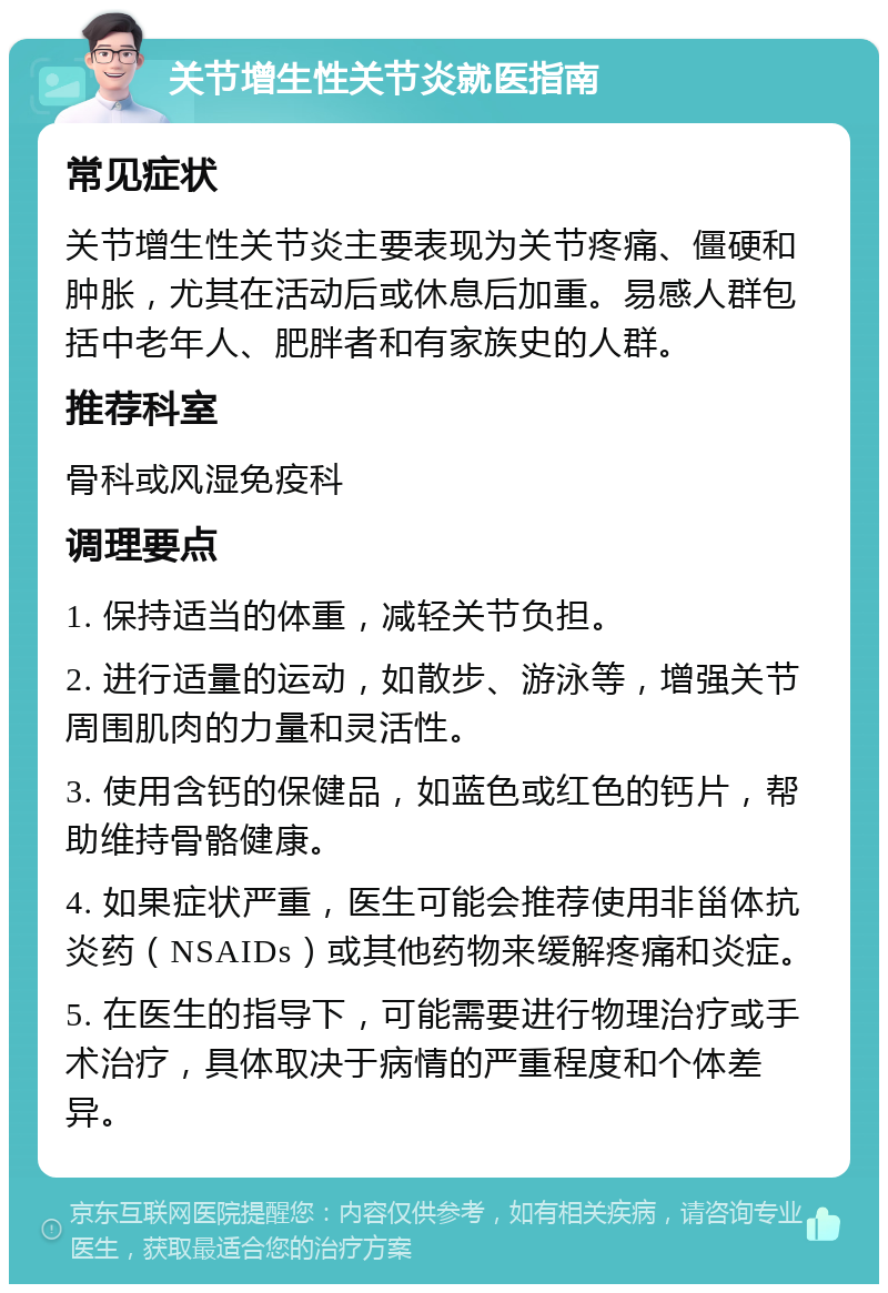 关节增生性关节炎就医指南 常见症状 关节增生性关节炎主要表现为关节疼痛、僵硬和肿胀，尤其在活动后或休息后加重。易感人群包括中老年人、肥胖者和有家族史的人群。 推荐科室 骨科或风湿免疫科 调理要点 1. 保持适当的体重，减轻关节负担。 2. 进行适量的运动，如散步、游泳等，增强关节周围肌肉的力量和灵活性。 3. 使用含钙的保健品，如蓝色或红色的钙片，帮助维持骨骼健康。 4. 如果症状严重，医生可能会推荐使用非甾体抗炎药（NSAIDs）或其他药物来缓解疼痛和炎症。 5. 在医生的指导下，可能需要进行物理治疗或手术治疗，具体取决于病情的严重程度和个体差异。