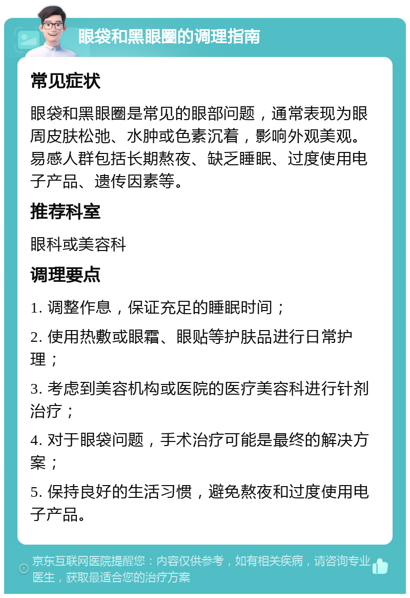 眼袋和黑眼圈的调理指南 常见症状 眼袋和黑眼圈是常见的眼部问题，通常表现为眼周皮肤松弛、水肿或色素沉着，影响外观美观。易感人群包括长期熬夜、缺乏睡眠、过度使用电子产品、遗传因素等。 推荐科室 眼科或美容科 调理要点 1. 调整作息，保证充足的睡眠时间； 2. 使用热敷或眼霜、眼贴等护肤品进行日常护理； 3. 考虑到美容机构或医院的医疗美容科进行针剂治疗； 4. 对于眼袋问题，手术治疗可能是最终的解决方案； 5. 保持良好的生活习惯，避免熬夜和过度使用电子产品。