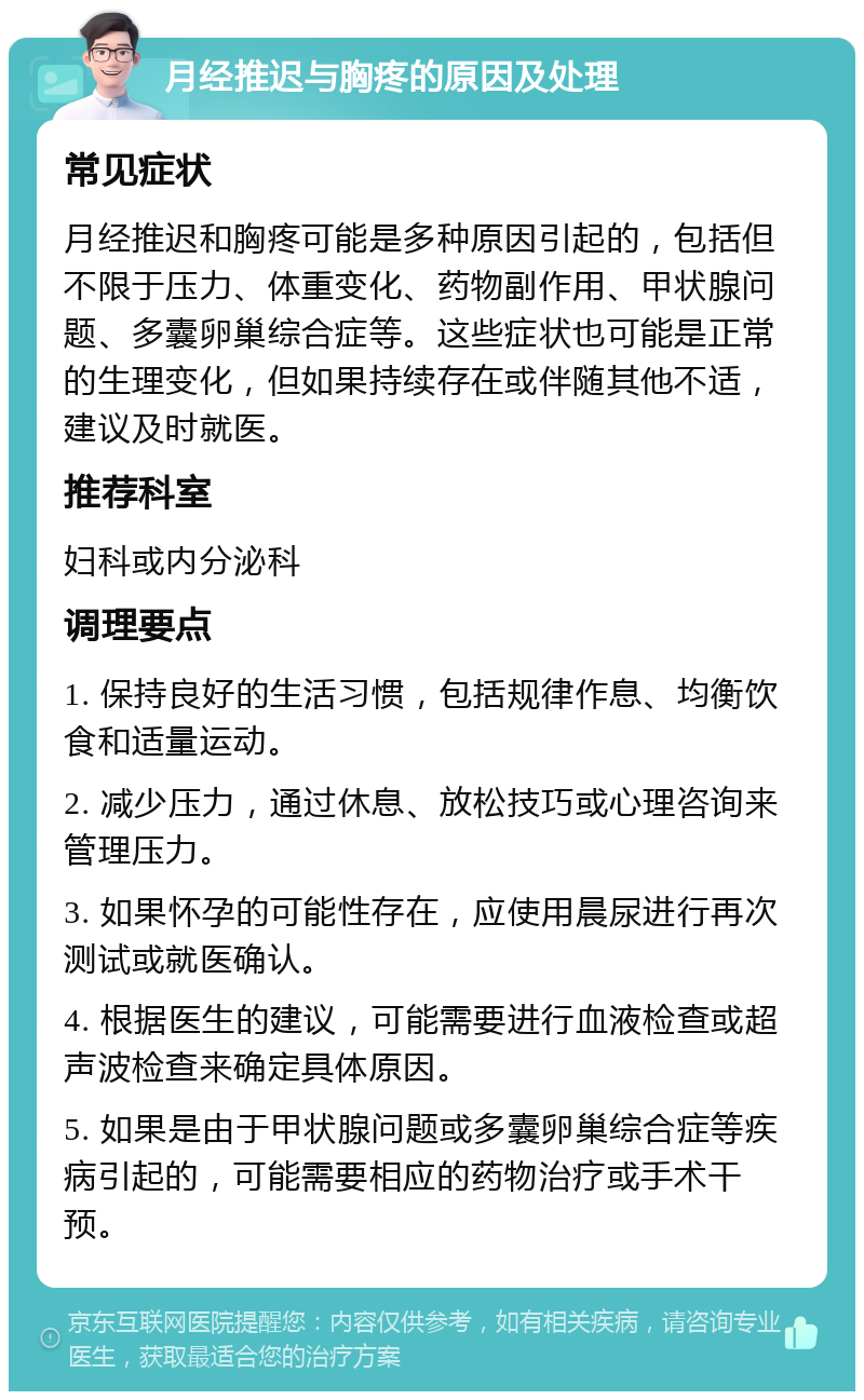 月经推迟与胸疼的原因及处理 常见症状 月经推迟和胸疼可能是多种原因引起的，包括但不限于压力、体重变化、药物副作用、甲状腺问题、多囊卵巢综合症等。这些症状也可能是正常的生理变化，但如果持续存在或伴随其他不适，建议及时就医。 推荐科室 妇科或内分泌科 调理要点 1. 保持良好的生活习惯，包括规律作息、均衡饮食和适量运动。 2. 减少压力，通过休息、放松技巧或心理咨询来管理压力。 3. 如果怀孕的可能性存在，应使用晨尿进行再次测试或就医确认。 4. 根据医生的建议，可能需要进行血液检查或超声波检查来确定具体原因。 5. 如果是由于甲状腺问题或多囊卵巢综合症等疾病引起的，可能需要相应的药物治疗或手术干预。