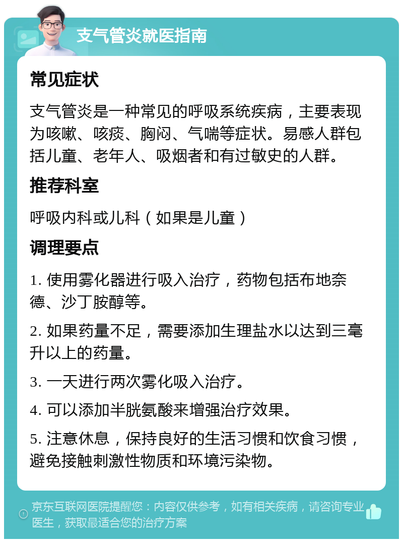 支气管炎就医指南 常见症状 支气管炎是一种常见的呼吸系统疾病，主要表现为咳嗽、咳痰、胸闷、气喘等症状。易感人群包括儿童、老年人、吸烟者和有过敏史的人群。 推荐科室 呼吸内科或儿科（如果是儿童） 调理要点 1. 使用雾化器进行吸入治疗，药物包括布地奈德、沙丁胺醇等。 2. 如果药量不足，需要添加生理盐水以达到三毫升以上的药量。 3. 一天进行两次雾化吸入治疗。 4. 可以添加半胱氨酸来增强治疗效果。 5. 注意休息，保持良好的生活习惯和饮食习惯，避免接触刺激性物质和环境污染物。