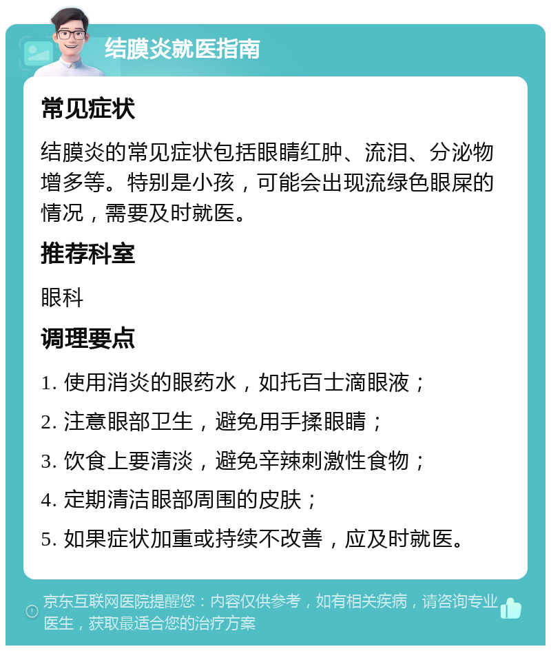 结膜炎就医指南 常见症状 结膜炎的常见症状包括眼睛红肿、流泪、分泌物增多等。特别是小孩，可能会出现流绿色眼屎的情况，需要及时就医。 推荐科室 眼科 调理要点 1. 使用消炎的眼药水，如托百士滴眼液； 2. 注意眼部卫生，避免用手揉眼睛； 3. 饮食上要清淡，避免辛辣刺激性食物； 4. 定期清洁眼部周围的皮肤； 5. 如果症状加重或持续不改善，应及时就医。