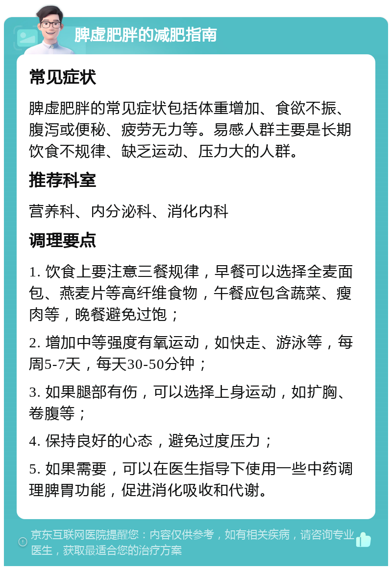 脾虚肥胖的减肥指南 常见症状 脾虚肥胖的常见症状包括体重增加、食欲不振、腹泻或便秘、疲劳无力等。易感人群主要是长期饮食不规律、缺乏运动、压力大的人群。 推荐科室 营养科、内分泌科、消化内科 调理要点 1. 饮食上要注意三餐规律，早餐可以选择全麦面包、燕麦片等高纤维食物，午餐应包含蔬菜、瘦肉等，晚餐避免过饱； 2. 增加中等强度有氧运动，如快走、游泳等，每周5-7天，每天30-50分钟； 3. 如果腿部有伤，可以选择上身运动，如扩胸、卷腹等； 4. 保持良好的心态，避免过度压力； 5. 如果需要，可以在医生指导下使用一些中药调理脾胃功能，促进消化吸收和代谢。