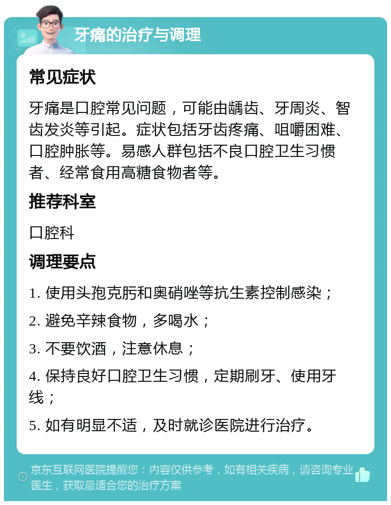 牙痛的治疗与调理 常见症状 牙痛是口腔常见问题，可能由龋齿、牙周炎、智齿发炎等引起。症状包括牙齿疼痛、咀嚼困难、口腔肿胀等。易感人群包括不良口腔卫生习惯者、经常食用高糖食物者等。 推荐科室 口腔科 调理要点 1. 使用头孢克肟和奥硝唑等抗生素控制感染； 2. 避免辛辣食物，多喝水； 3. 不要饮酒，注意休息； 4. 保持良好口腔卫生习惯，定期刷牙、使用牙线； 5. 如有明显不适，及时就诊医院进行治疗。