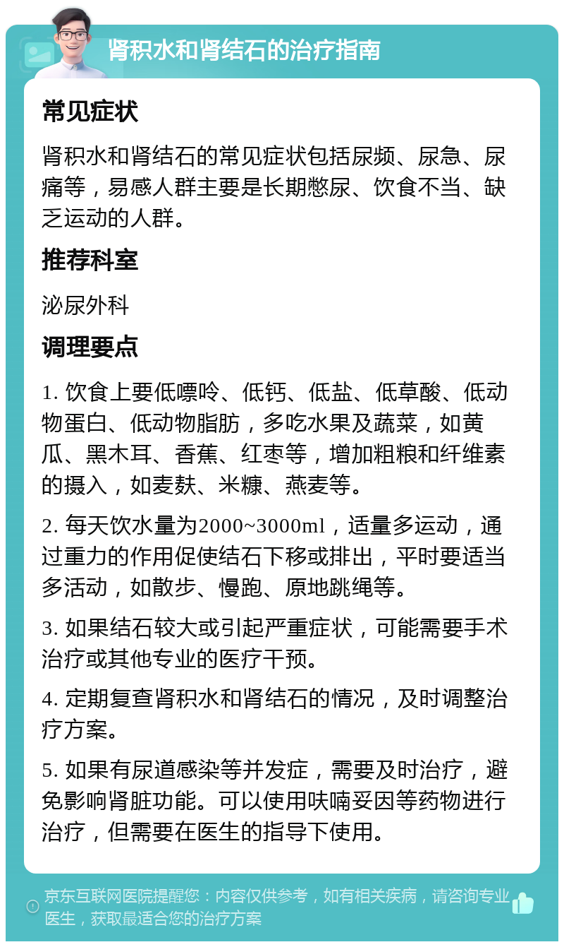 肾积水和肾结石的治疗指南 常见症状 肾积水和肾结石的常见症状包括尿频、尿急、尿痛等，易感人群主要是长期憋尿、饮食不当、缺乏运动的人群。 推荐科室 泌尿外科 调理要点 1. 饮食上要低嘌呤、低钙、低盐、低草酸、低动物蛋白、低动物脂肪，多吃水果及蔬菜，如黄瓜、黑木耳、香蕉、红枣等，增加粗粮和纤维素的摄入，如麦麸、米糠、燕麦等。 2. 每天饮水量为2000~3000ml，适量多运动，通过重力的作用促使结石下移或排出，平时要适当多活动，如散步、慢跑、原地跳绳等。 3. 如果结石较大或引起严重症状，可能需要手术治疗或其他专业的医疗干预。 4. 定期复查肾积水和肾结石的情况，及时调整治疗方案。 5. 如果有尿道感染等并发症，需要及时治疗，避免影响肾脏功能。可以使用呋喃妥因等药物进行治疗，但需要在医生的指导下使用。