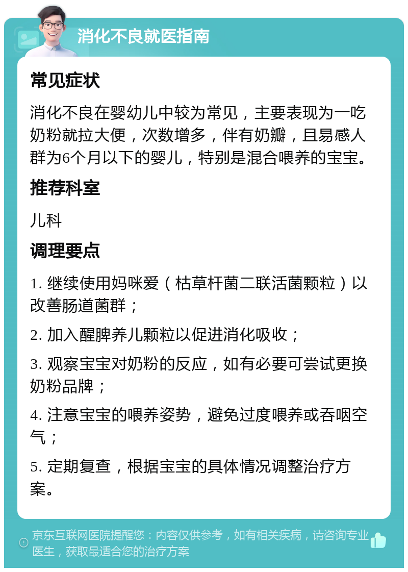 消化不良就医指南 常见症状 消化不良在婴幼儿中较为常见，主要表现为一吃奶粉就拉大便，次数增多，伴有奶瓣，且易感人群为6个月以下的婴儿，特别是混合喂养的宝宝。 推荐科室 儿科 调理要点 1. 继续使用妈咪爱（枯草杆菌二联活菌颗粒）以改善肠道菌群； 2. 加入醒脾养儿颗粒以促进消化吸收； 3. 观察宝宝对奶粉的反应，如有必要可尝试更换奶粉品牌； 4. 注意宝宝的喂养姿势，避免过度喂养或吞咽空气； 5. 定期复查，根据宝宝的具体情况调整治疗方案。