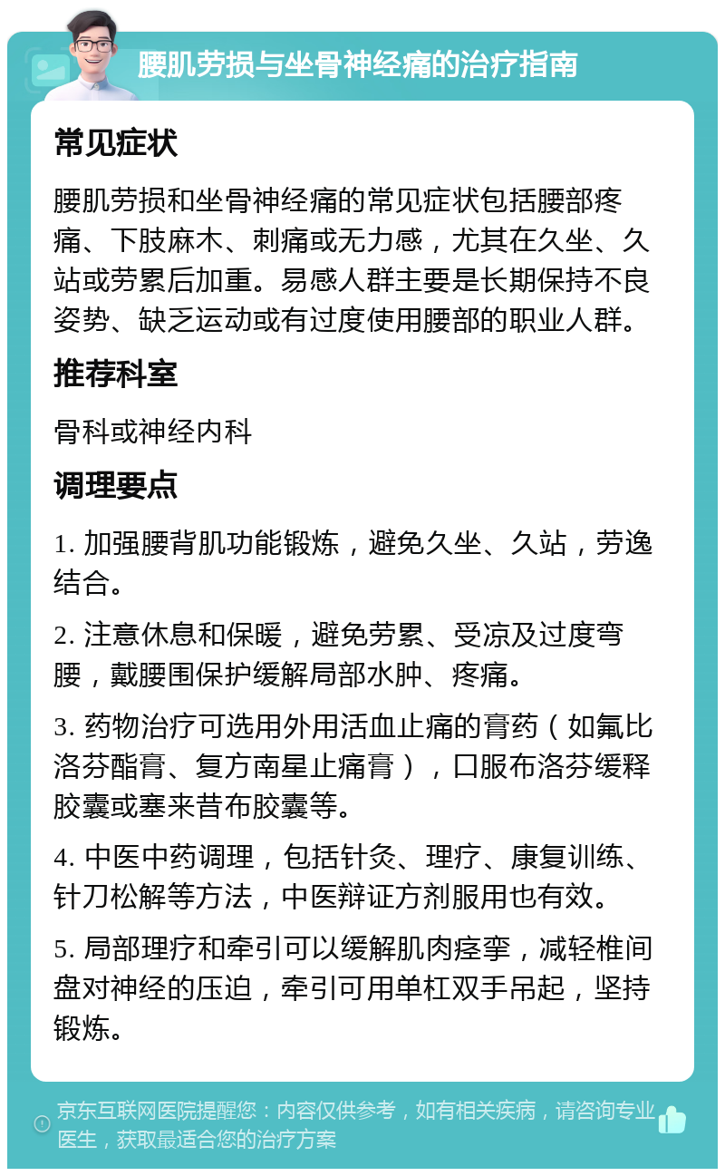 腰肌劳损与坐骨神经痛的治疗指南 常见症状 腰肌劳损和坐骨神经痛的常见症状包括腰部疼痛、下肢麻木、刺痛或无力感，尤其在久坐、久站或劳累后加重。易感人群主要是长期保持不良姿势、缺乏运动或有过度使用腰部的职业人群。 推荐科室 骨科或神经内科 调理要点 1. 加强腰背肌功能锻炼，避免久坐、久站，劳逸结合。 2. 注意休息和保暖，避免劳累、受凉及过度弯腰，戴腰围保护缓解局部水肿、疼痛。 3. 药物治疗可选用外用活血止痛的膏药（如氟比洛芬酯膏、复方南星止痛膏），口服布洛芬缓释胶囊或塞来昔布胶囊等。 4. 中医中药调理，包括针灸、理疗、康复训练、针刀松解等方法，中医辩证方剂服用也有效。 5. 局部理疗和牵引可以缓解肌肉痉挛，减轻椎间盘对神经的压迫，牵引可用单杠双手吊起，坚持锻炼。