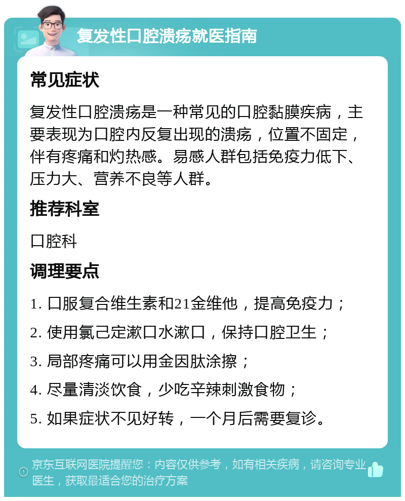 复发性口腔溃疡就医指南 常见症状 复发性口腔溃疡是一种常见的口腔黏膜疾病，主要表现为口腔内反复出现的溃疡，位置不固定，伴有疼痛和灼热感。易感人群包括免疫力低下、压力大、营养不良等人群。 推荐科室 口腔科 调理要点 1. 口服复合维生素和21金维他，提高免疫力； 2. 使用氯己定漱口水漱口，保持口腔卫生； 3. 局部疼痛可以用金因肽涂擦； 4. 尽量清淡饮食，少吃辛辣刺激食物； 5. 如果症状不见好转，一个月后需要复诊。