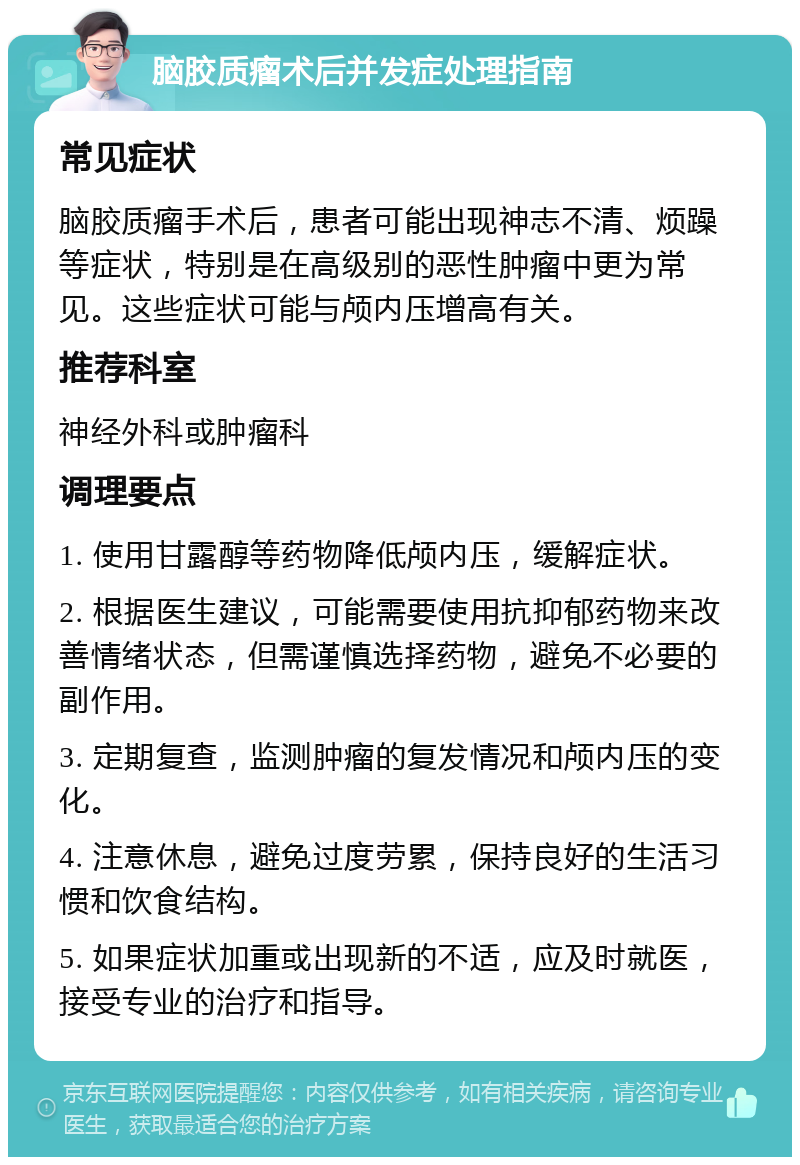 脑胶质瘤术后并发症处理指南 常见症状 脑胶质瘤手术后，患者可能出现神志不清、烦躁等症状，特别是在高级别的恶性肿瘤中更为常见。这些症状可能与颅内压增高有关。 推荐科室 神经外科或肿瘤科 调理要点 1. 使用甘露醇等药物降低颅内压，缓解症状。 2. 根据医生建议，可能需要使用抗抑郁药物来改善情绪状态，但需谨慎选择药物，避免不必要的副作用。 3. 定期复查，监测肿瘤的复发情况和颅内压的变化。 4. 注意休息，避免过度劳累，保持良好的生活习惯和饮食结构。 5. 如果症状加重或出现新的不适，应及时就医，接受专业的治疗和指导。