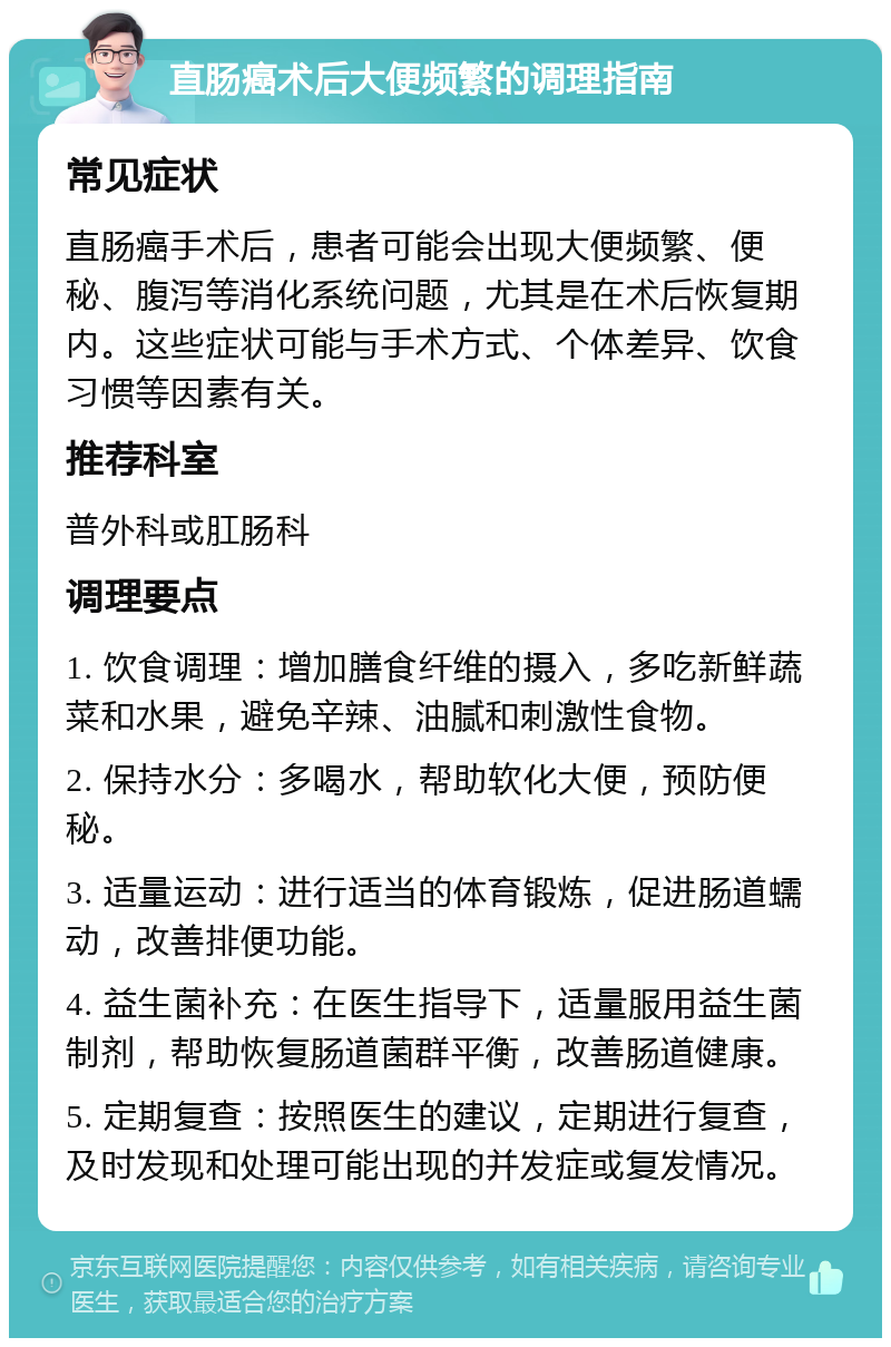 直肠癌术后大便频繁的调理指南 常见症状 直肠癌手术后，患者可能会出现大便频繁、便秘、腹泻等消化系统问题，尤其是在术后恢复期内。这些症状可能与手术方式、个体差异、饮食习惯等因素有关。 推荐科室 普外科或肛肠科 调理要点 1. 饮食调理：增加膳食纤维的摄入，多吃新鲜蔬菜和水果，避免辛辣、油腻和刺激性食物。 2. 保持水分：多喝水，帮助软化大便，预防便秘。 3. 适量运动：进行适当的体育锻炼，促进肠道蠕动，改善排便功能。 4. 益生菌补充：在医生指导下，适量服用益生菌制剂，帮助恢复肠道菌群平衡，改善肠道健康。 5. 定期复查：按照医生的建议，定期进行复查，及时发现和处理可能出现的并发症或复发情况。