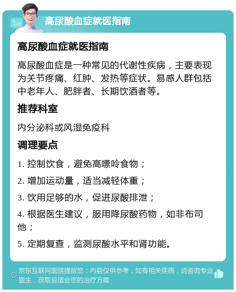 高尿酸血症就医指南 高尿酸血症就医指南 高尿酸血症是一种常见的代谢性疾病，主要表现为关节疼痛、红肿、发热等症状。易感人群包括中老年人、肥胖者、长期饮酒者等。 推荐科室 内分泌科或风湿免疫科 调理要点 1. 控制饮食，避免高嘌呤食物； 2. 增加运动量，适当减轻体重； 3. 饮用足够的水，促进尿酸排泄； 4. 根据医生建议，服用降尿酸药物，如非布司他； 5. 定期复查，监测尿酸水平和肾功能。