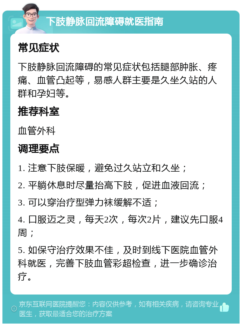 下肢静脉回流障碍就医指南 常见症状 下肢静脉回流障碍的常见症状包括腿部肿胀、疼痛、血管凸起等，易感人群主要是久坐久站的人群和孕妇等。 推荐科室 血管外科 调理要点 1. 注意下肢保暖，避免过久站立和久坐； 2. 平躺休息时尽量抬高下肢，促进血液回流； 3. 可以穿治疗型弹力袜缓解不适； 4. 口服迈之灵，每天2次，每次2片，建议先口服4周； 5. 如保守治疗效果不佳，及时到线下医院血管外科就医，完善下肢血管彩超检查，进一步确诊治疗。