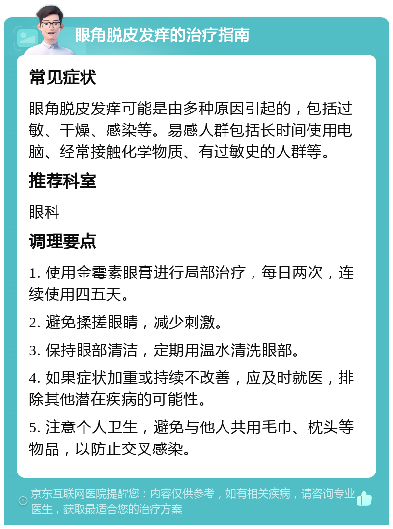 眼角脱皮发痒的治疗指南 常见症状 眼角脱皮发痒可能是由多种原因引起的，包括过敏、干燥、感染等。易感人群包括长时间使用电脑、经常接触化学物质、有过敏史的人群等。 推荐科室 眼科 调理要点 1. 使用金霉素眼膏进行局部治疗，每日两次，连续使用四五天。 2. 避免揉搓眼睛，减少刺激。 3. 保持眼部清洁，定期用温水清洗眼部。 4. 如果症状加重或持续不改善，应及时就医，排除其他潜在疾病的可能性。 5. 注意个人卫生，避免与他人共用毛巾、枕头等物品，以防止交叉感染。