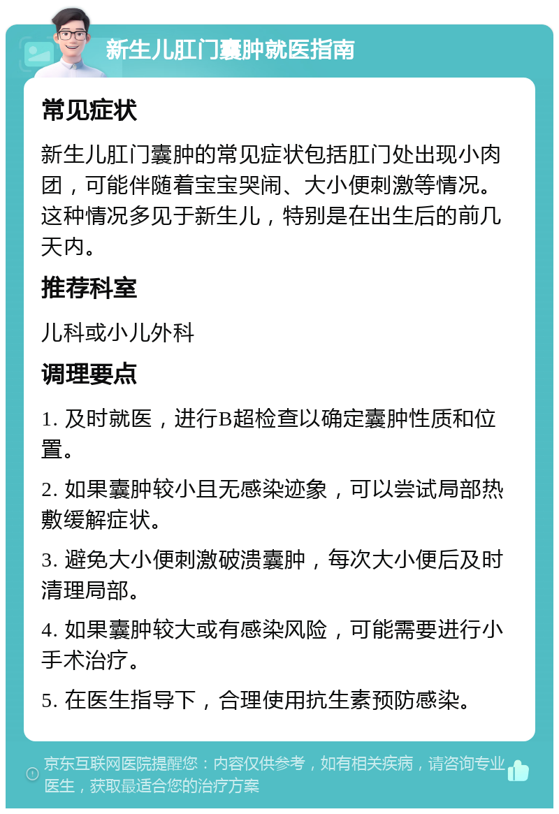 新生儿肛门囊肿就医指南 常见症状 新生儿肛门囊肿的常见症状包括肛门处出现小肉团，可能伴随着宝宝哭闹、大小便刺激等情况。这种情况多见于新生儿，特别是在出生后的前几天内。 推荐科室 儿科或小儿外科 调理要点 1. 及时就医，进行B超检查以确定囊肿性质和位置。 2. 如果囊肿较小且无感染迹象，可以尝试局部热敷缓解症状。 3. 避免大小便刺激破溃囊肿，每次大小便后及时清理局部。 4. 如果囊肿较大或有感染风险，可能需要进行小手术治疗。 5. 在医生指导下，合理使用抗生素预防感染。