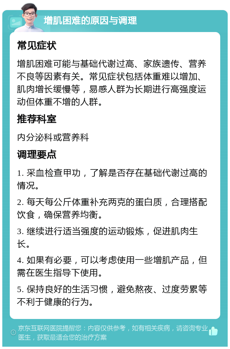 增肌困难的原因与调理 常见症状 增肌困难可能与基础代谢过高、家族遗传、营养不良等因素有关。常见症状包括体重难以增加、肌肉增长缓慢等，易感人群为长期进行高强度运动但体重不增的人群。 推荐科室 内分泌科或营养科 调理要点 1. 采血检查甲功，了解是否存在基础代谢过高的情况。 2. 每天每公斤体重补充两克的蛋白质，合理搭配饮食，确保营养均衡。 3. 继续进行适当强度的运动锻炼，促进肌肉生长。 4. 如果有必要，可以考虑使用一些增肌产品，但需在医生指导下使用。 5. 保持良好的生活习惯，避免熬夜、过度劳累等不利于健康的行为。