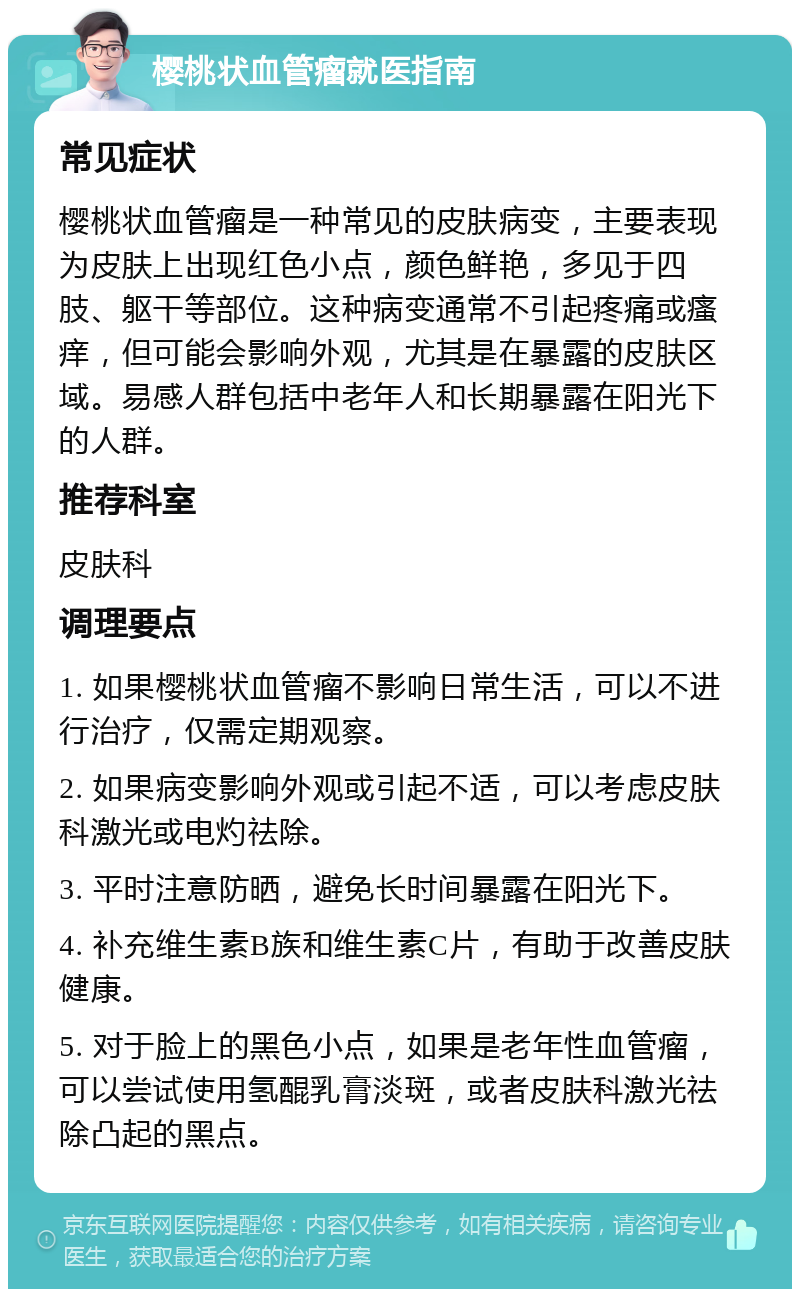 樱桃状血管瘤就医指南 常见症状 樱桃状血管瘤是一种常见的皮肤病变，主要表现为皮肤上出现红色小点，颜色鲜艳，多见于四肢、躯干等部位。这种病变通常不引起疼痛或瘙痒，但可能会影响外观，尤其是在暴露的皮肤区域。易感人群包括中老年人和长期暴露在阳光下的人群。 推荐科室 皮肤科 调理要点 1. 如果樱桃状血管瘤不影响日常生活，可以不进行治疗，仅需定期观察。 2. 如果病变影响外观或引起不适，可以考虑皮肤科激光或电灼祛除。 3. 平时注意防晒，避免长时间暴露在阳光下。 4. 补充维生素B族和维生素C片，有助于改善皮肤健康。 5. 对于脸上的黑色小点，如果是老年性血管瘤，可以尝试使用氢醌乳膏淡斑，或者皮肤科激光祛除凸起的黑点。