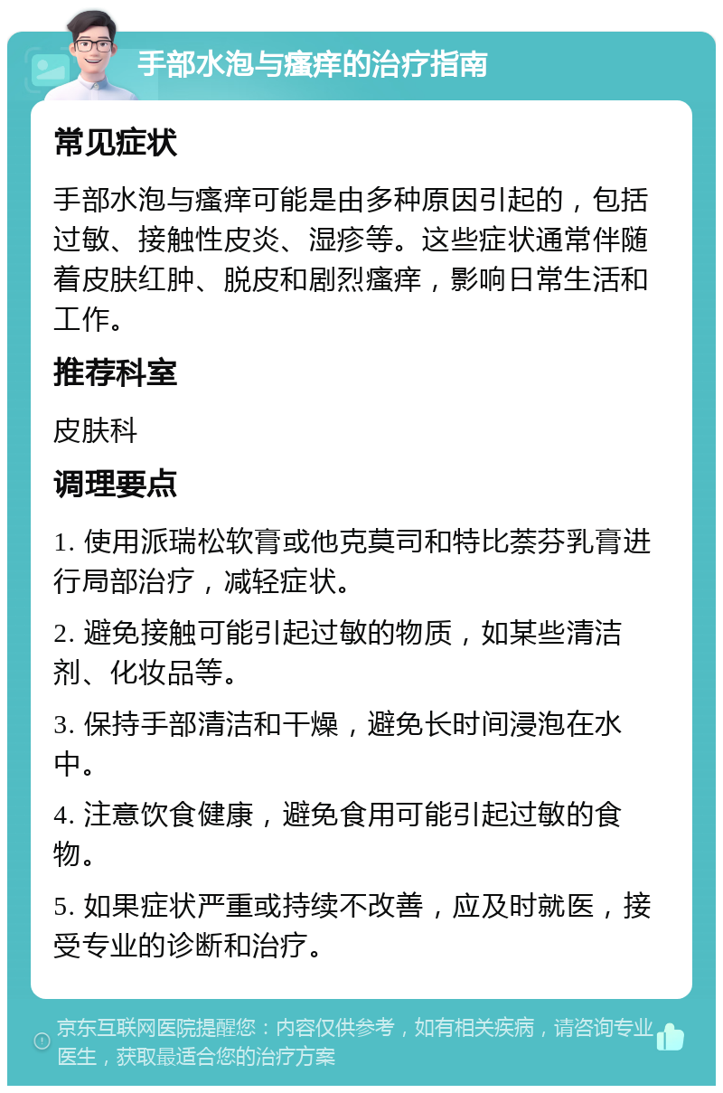 手部水泡与瘙痒的治疗指南 常见症状 手部水泡与瘙痒可能是由多种原因引起的，包括过敏、接触性皮炎、湿疹等。这些症状通常伴随着皮肤红肿、脱皮和剧烈瘙痒，影响日常生活和工作。 推荐科室 皮肤科 调理要点 1. 使用派瑞松软膏或他克莫司和特比萘芬乳膏进行局部治疗，减轻症状。 2. 避免接触可能引起过敏的物质，如某些清洁剂、化妆品等。 3. 保持手部清洁和干燥，避免长时间浸泡在水中。 4. 注意饮食健康，避免食用可能引起过敏的食物。 5. 如果症状严重或持续不改善，应及时就医，接受专业的诊断和治疗。