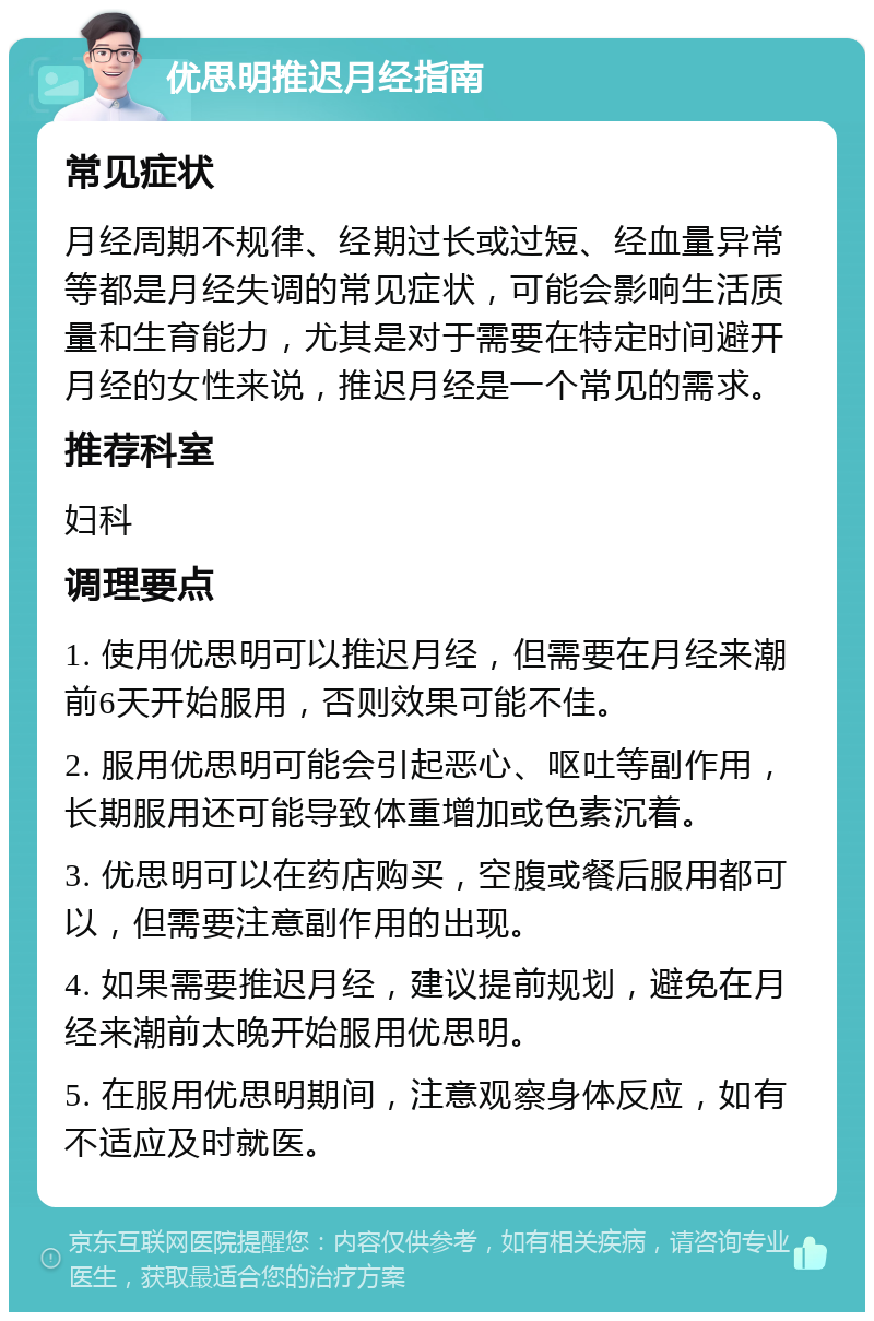 优思明推迟月经指南 常见症状 月经周期不规律、经期过长或过短、经血量异常等都是月经失调的常见症状，可能会影响生活质量和生育能力，尤其是对于需要在特定时间避开月经的女性来说，推迟月经是一个常见的需求。 推荐科室 妇科 调理要点 1. 使用优思明可以推迟月经，但需要在月经来潮前6天开始服用，否则效果可能不佳。 2. 服用优思明可能会引起恶心、呕吐等副作用，长期服用还可能导致体重增加或色素沉着。 3. 优思明可以在药店购买，空腹或餐后服用都可以，但需要注意副作用的出现。 4. 如果需要推迟月经，建议提前规划，避免在月经来潮前太晚开始服用优思明。 5. 在服用优思明期间，注意观察身体反应，如有不适应及时就医。