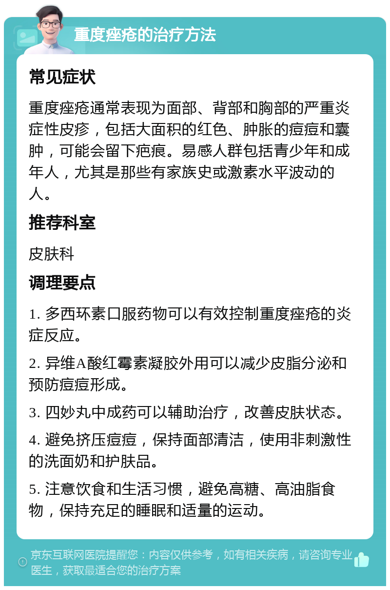 重度痤疮的治疗方法 常见症状 重度痤疮通常表现为面部、背部和胸部的严重炎症性皮疹，包括大面积的红色、肿胀的痘痘和囊肿，可能会留下疤痕。易感人群包括青少年和成年人，尤其是那些有家族史或激素水平波动的人。 推荐科室 皮肤科 调理要点 1. 多西环素口服药物可以有效控制重度痤疮的炎症反应。 2. 异维A酸红霉素凝胶外用可以减少皮脂分泌和预防痘痘形成。 3. 四妙丸中成药可以辅助治疗，改善皮肤状态。 4. 避免挤压痘痘，保持面部清洁，使用非刺激性的洗面奶和护肤品。 5. 注意饮食和生活习惯，避免高糖、高油脂食物，保持充足的睡眠和适量的运动。