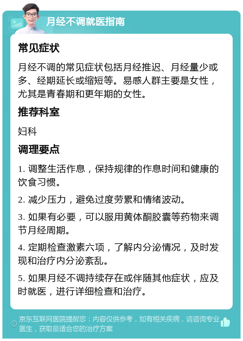 月经不调就医指南 常见症状 月经不调的常见症状包括月经推迟、月经量少或多、经期延长或缩短等。易感人群主要是女性，尤其是青春期和更年期的女性。 推荐科室 妇科 调理要点 1. 调整生活作息，保持规律的作息时间和健康的饮食习惯。 2. 减少压力，避免过度劳累和情绪波动。 3. 如果有必要，可以服用黄体酮胶囊等药物来调节月经周期。 4. 定期检查激素六项，了解内分泌情况，及时发现和治疗内分泌紊乱。 5. 如果月经不调持续存在或伴随其他症状，应及时就医，进行详细检查和治疗。