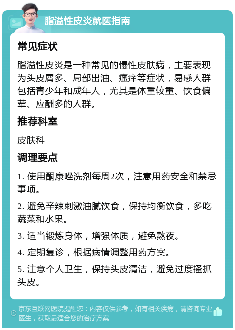 脂溢性皮炎就医指南 常见症状 脂溢性皮炎是一种常见的慢性皮肤病，主要表现为头皮屑多、局部出油、瘙痒等症状，易感人群包括青少年和成年人，尤其是体重较重、饮食偏荤、应酬多的人群。 推荐科室 皮肤科 调理要点 1. 使用酮康唑洗剂每周2次，注意用药安全和禁忌事项。 2. 避免辛辣刺激油腻饮食，保持均衡饮食，多吃蔬菜和水果。 3. 适当锻炼身体，增强体质，避免熬夜。 4. 定期复诊，根据病情调整用药方案。 5. 注意个人卫生，保持头皮清洁，避免过度搔抓头皮。