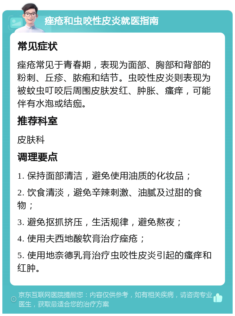 痤疮和虫咬性皮炎就医指南 常见症状 痤疮常见于青春期，表现为面部、胸部和背部的粉刺、丘疹、脓疱和结节。虫咬性皮炎则表现为被蚊虫叮咬后周围皮肤发红、肿胀、瘙痒，可能伴有水泡或结痂。 推荐科室 皮肤科 调理要点 1. 保持面部清洁，避免使用油质的化妆品； 2. 饮食清淡，避免辛辣刺激、油腻及过甜的食物； 3. 避免抠抓挤压，生活规律，避免熬夜； 4. 使用夫西地酸软膏治疗痤疮； 5. 使用地奈德乳膏治疗虫咬性皮炎引起的瘙痒和红肿。