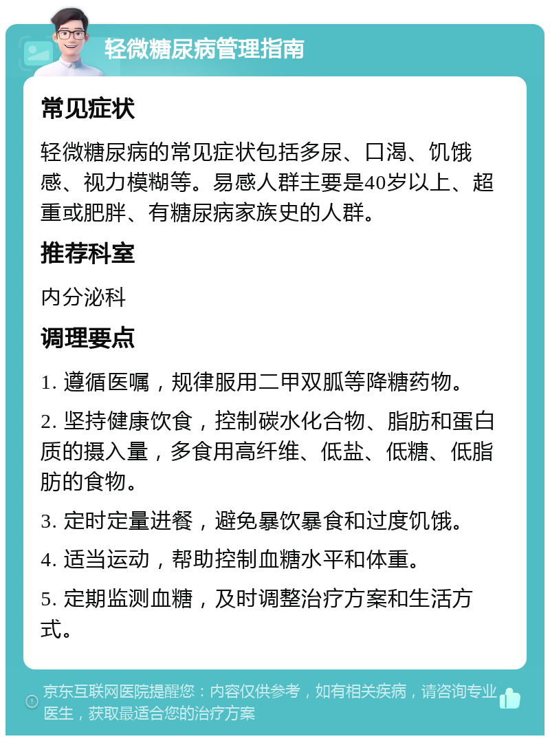 轻微糖尿病管理指南 常见症状 轻微糖尿病的常见症状包括多尿、口渴、饥饿感、视力模糊等。易感人群主要是40岁以上、超重或肥胖、有糖尿病家族史的人群。 推荐科室 内分泌科 调理要点 1. 遵循医嘱，规律服用二甲双胍等降糖药物。 2. 坚持健康饮食，控制碳水化合物、脂肪和蛋白质的摄入量，多食用高纤维、低盐、低糖、低脂肪的食物。 3. 定时定量进餐，避免暴饮暴食和过度饥饿。 4. 适当运动，帮助控制血糖水平和体重。 5. 定期监测血糖，及时调整治疗方案和生活方式。