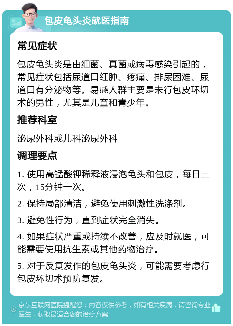 包皮龟头炎就医指南 常见症状 包皮龟头炎是由细菌、真菌或病毒感染引起的，常见症状包括尿道口红肿、疼痛、排尿困难、尿道口有分泌物等。易感人群主要是未行包皮环切术的男性，尤其是儿童和青少年。 推荐科室 泌尿外科或儿科泌尿外科 调理要点 1. 使用高锰酸钾稀释液浸泡龟头和包皮，每日三次，15分钟一次。 2. 保持局部清洁，避免使用刺激性洗涤剂。 3. 避免性行为，直到症状完全消失。 4. 如果症状严重或持续不改善，应及时就医，可能需要使用抗生素或其他药物治疗。 5. 对于反复发作的包皮龟头炎，可能需要考虑行包皮环切术预防复发。