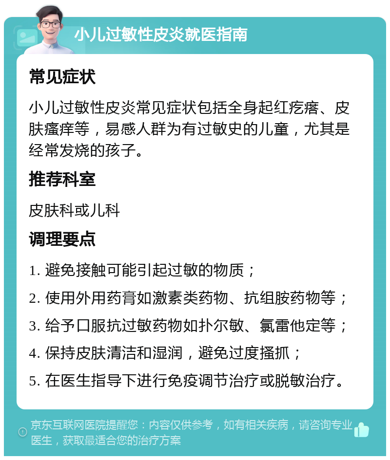 小儿过敏性皮炎就医指南 常见症状 小儿过敏性皮炎常见症状包括全身起红疙瘩、皮肤瘙痒等，易感人群为有过敏史的儿童，尤其是经常发烧的孩子。 推荐科室 皮肤科或儿科 调理要点 1. 避免接触可能引起过敏的物质； 2. 使用外用药膏如激素类药物、抗组胺药物等； 3. 给予口服抗过敏药物如扑尔敏、氯雷他定等； 4. 保持皮肤清洁和湿润，避免过度搔抓； 5. 在医生指导下进行免疫调节治疗或脱敏治疗。