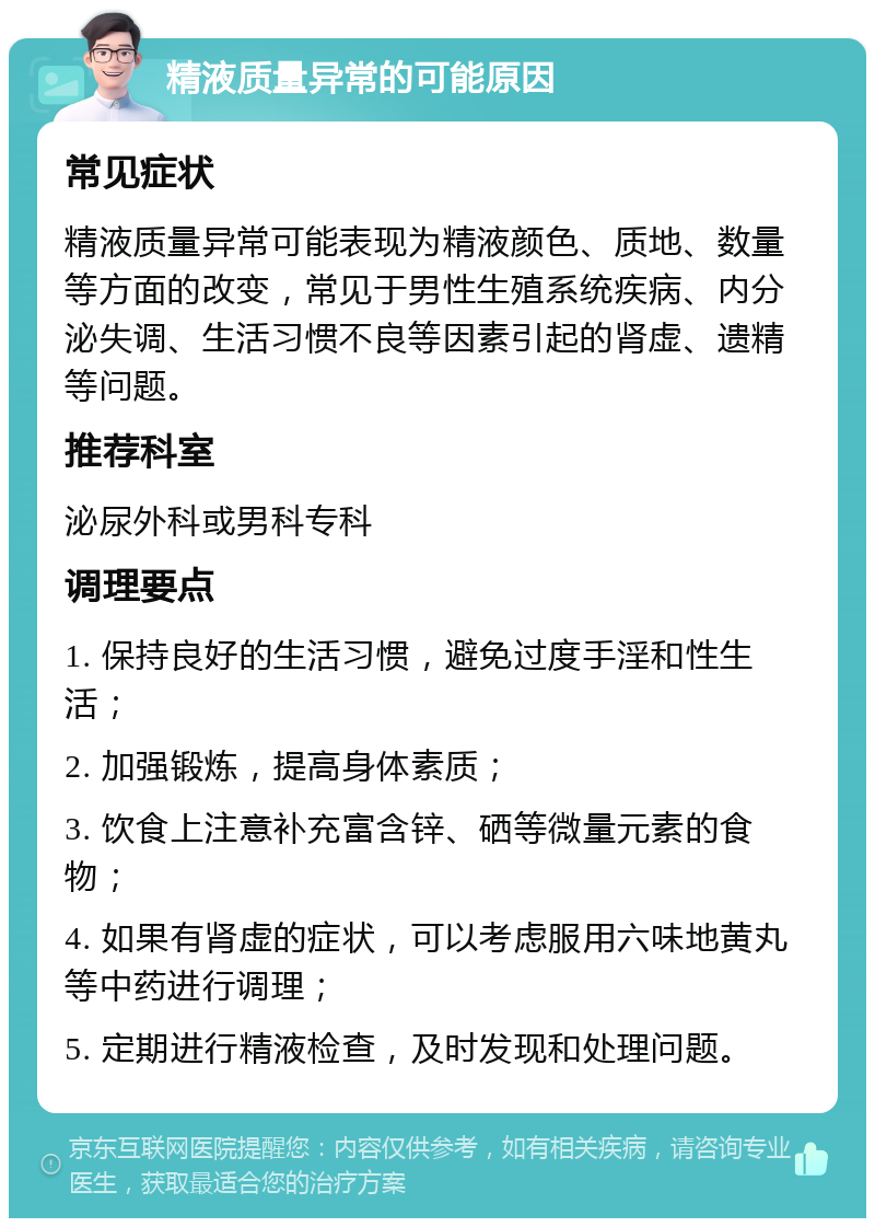 精液质量异常的可能原因 常见症状 精液质量异常可能表现为精液颜色、质地、数量等方面的改变，常见于男性生殖系统疾病、内分泌失调、生活习惯不良等因素引起的肾虚、遗精等问题。 推荐科室 泌尿外科或男科专科 调理要点 1. 保持良好的生活习惯，避免过度手淫和性生活； 2. 加强锻炼，提高身体素质； 3. 饮食上注意补充富含锌、硒等微量元素的食物； 4. 如果有肾虚的症状，可以考虑服用六味地黄丸等中药进行调理； 5. 定期进行精液检查，及时发现和处理问题。