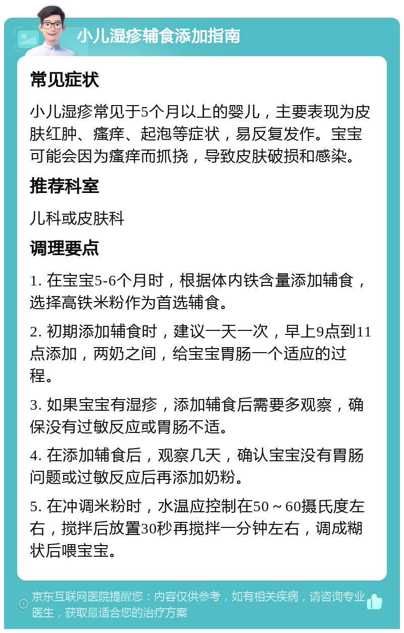 小儿湿疹辅食添加指南 常见症状 小儿湿疹常见于5个月以上的婴儿，主要表现为皮肤红肿、瘙痒、起泡等症状，易反复发作。宝宝可能会因为瘙痒而抓挠，导致皮肤破损和感染。 推荐科室 儿科或皮肤科 调理要点 1. 在宝宝5-6个月时，根据体内铁含量添加辅食，选择高铁米粉作为首选辅食。 2. 初期添加辅食时，建议一天一次，早上9点到11点添加，两奶之间，给宝宝胃肠一个适应的过程。 3. 如果宝宝有湿疹，添加辅食后需要多观察，确保没有过敏反应或胃肠不适。 4. 在添加辅食后，观察几天，确认宝宝没有胃肠问题或过敏反应后再添加奶粉。 5. 在冲调米粉时，水温应控制在50～60摄氏度左右，搅拌后放置30秒再搅拌一分钟左右，调成糊状后喂宝宝。