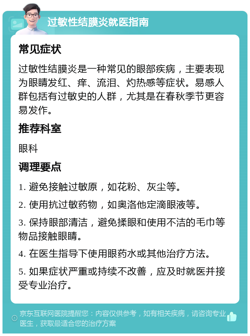 过敏性结膜炎就医指南 常见症状 过敏性结膜炎是一种常见的眼部疾病，主要表现为眼睛发红、痒、流泪、灼热感等症状。易感人群包括有过敏史的人群，尤其是在春秋季节更容易发作。 推荐科室 眼科 调理要点 1. 避免接触过敏原，如花粉、灰尘等。 2. 使用抗过敏药物，如奥洛他定滴眼液等。 3. 保持眼部清洁，避免揉眼和使用不洁的毛巾等物品接触眼睛。 4. 在医生指导下使用眼药水或其他治疗方法。 5. 如果症状严重或持续不改善，应及时就医并接受专业治疗。