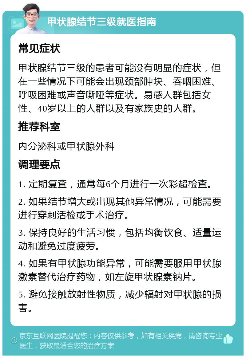 甲状腺结节三级就医指南 常见症状 甲状腺结节三级的患者可能没有明显的症状，但在一些情况下可能会出现颈部肿块、吞咽困难、呼吸困难或声音嘶哑等症状。易感人群包括女性、40岁以上的人群以及有家族史的人群。 推荐科室 内分泌科或甲状腺外科 调理要点 1. 定期复查，通常每6个月进行一次彩超检查。 2. 如果结节增大或出现其他异常情况，可能需要进行穿刺活检或手术治疗。 3. 保持良好的生活习惯，包括均衡饮食、适量运动和避免过度疲劳。 4. 如果有甲状腺功能异常，可能需要服用甲状腺激素替代治疗药物，如左旋甲状腺素钠片。 5. 避免接触放射性物质，减少辐射对甲状腺的损害。