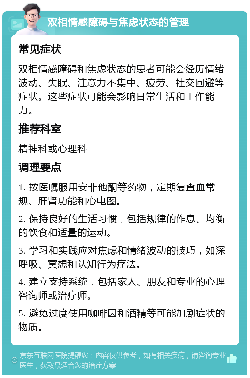 双相情感障碍与焦虑状态的管理 常见症状 双相情感障碍和焦虑状态的患者可能会经历情绪波动、失眠、注意力不集中、疲劳、社交回避等症状。这些症状可能会影响日常生活和工作能力。 推荐科室 精神科或心理科 调理要点 1. 按医嘱服用安非他酮等药物，定期复查血常规、肝肾功能和心电图。 2. 保持良好的生活习惯，包括规律的作息、均衡的饮食和适量的运动。 3. 学习和实践应对焦虑和情绪波动的技巧，如深呼吸、冥想和认知行为疗法。 4. 建立支持系统，包括家人、朋友和专业的心理咨询师或治疗师。 5. 避免过度使用咖啡因和酒精等可能加剧症状的物质。