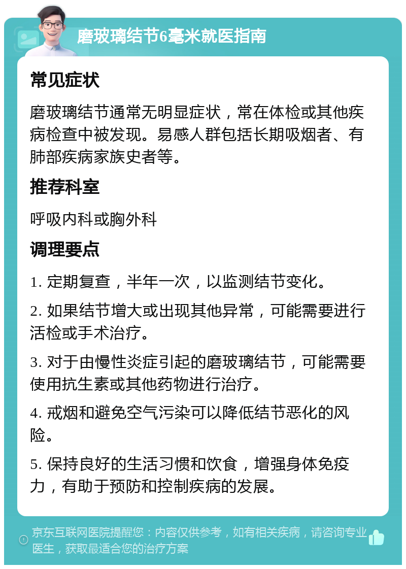 磨玻璃结节6毫米就医指南 常见症状 磨玻璃结节通常无明显症状，常在体检或其他疾病检查中被发现。易感人群包括长期吸烟者、有肺部疾病家族史者等。 推荐科室 呼吸内科或胸外科 调理要点 1. 定期复查，半年一次，以监测结节变化。 2. 如果结节增大或出现其他异常，可能需要进行活检或手术治疗。 3. 对于由慢性炎症引起的磨玻璃结节，可能需要使用抗生素或其他药物进行治疗。 4. 戒烟和避免空气污染可以降低结节恶化的风险。 5. 保持良好的生活习惯和饮食，增强身体免疫力，有助于预防和控制疾病的发展。