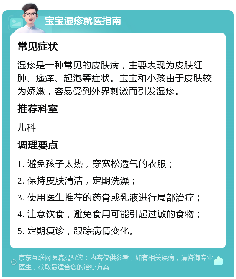 宝宝湿疹就医指南 常见症状 湿疹是一种常见的皮肤病，主要表现为皮肤红肿、瘙痒、起泡等症状。宝宝和小孩由于皮肤较为娇嫩，容易受到外界刺激而引发湿疹。 推荐科室 儿科 调理要点 1. 避免孩子太热，穿宽松透气的衣服； 2. 保持皮肤清洁，定期洗澡； 3. 使用医生推荐的药膏或乳液进行局部治疗； 4. 注意饮食，避免食用可能引起过敏的食物； 5. 定期复诊，跟踪病情变化。