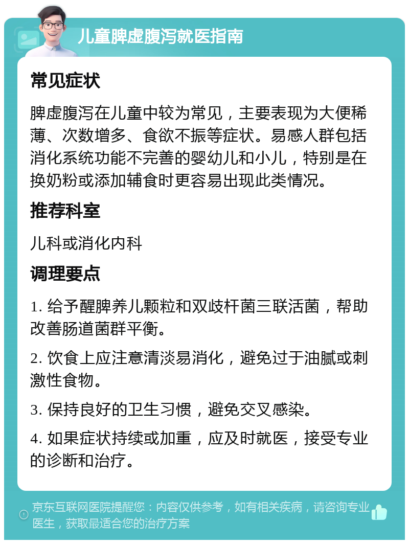 儿童脾虚腹泻就医指南 常见症状 脾虚腹泻在儿童中较为常见，主要表现为大便稀薄、次数增多、食欲不振等症状。易感人群包括消化系统功能不完善的婴幼儿和小儿，特别是在换奶粉或添加辅食时更容易出现此类情况。 推荐科室 儿科或消化内科 调理要点 1. 给予醒脾养儿颗粒和双歧杆菌三联活菌，帮助改善肠道菌群平衡。 2. 饮食上应注意清淡易消化，避免过于油腻或刺激性食物。 3. 保持良好的卫生习惯，避免交叉感染。 4. 如果症状持续或加重，应及时就医，接受专业的诊断和治疗。