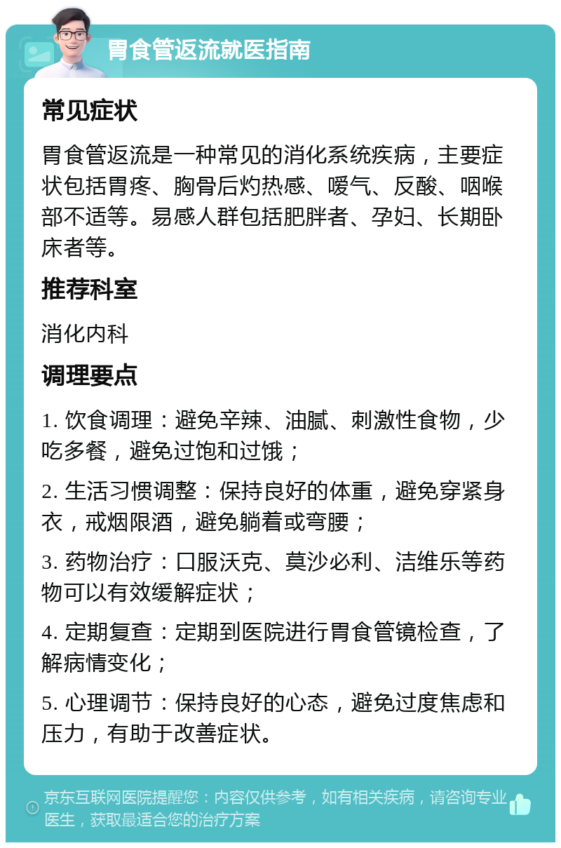 胃食管返流就医指南 常见症状 胃食管返流是一种常见的消化系统疾病，主要症状包括胃疼、胸骨后灼热感、嗳气、反酸、咽喉部不适等。易感人群包括肥胖者、孕妇、长期卧床者等。 推荐科室 消化内科 调理要点 1. 饮食调理：避免辛辣、油腻、刺激性食物，少吃多餐，避免过饱和过饿； 2. 生活习惯调整：保持良好的体重，避免穿紧身衣，戒烟限酒，避免躺着或弯腰； 3. 药物治疗：口服沃克、莫沙必利、洁维乐等药物可以有效缓解症状； 4. 定期复查：定期到医院进行胃食管镜检查，了解病情变化； 5. 心理调节：保持良好的心态，避免过度焦虑和压力，有助于改善症状。