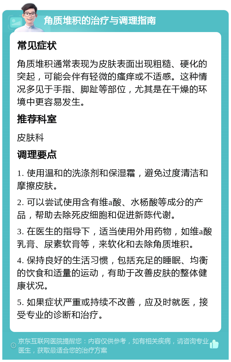 角质堆积的治疗与调理指南 常见症状 角质堆积通常表现为皮肤表面出现粗糙、硬化的突起，可能会伴有轻微的瘙痒或不适感。这种情况多见于手指、脚趾等部位，尤其是在干燥的环境中更容易发生。 推荐科室 皮肤科 调理要点 1. 使用温和的洗涤剂和保湿霜，避免过度清洁和摩擦皮肤。 2. 可以尝试使用含有维a酸、水杨酸等成分的产品，帮助去除死皮细胞和促进新陈代谢。 3. 在医生的指导下，适当使用外用药物，如维a酸乳膏、尿素软膏等，来软化和去除角质堆积。 4. 保持良好的生活习惯，包括充足的睡眠、均衡的饮食和适量的运动，有助于改善皮肤的整体健康状况。 5. 如果症状严重或持续不改善，应及时就医，接受专业的诊断和治疗。