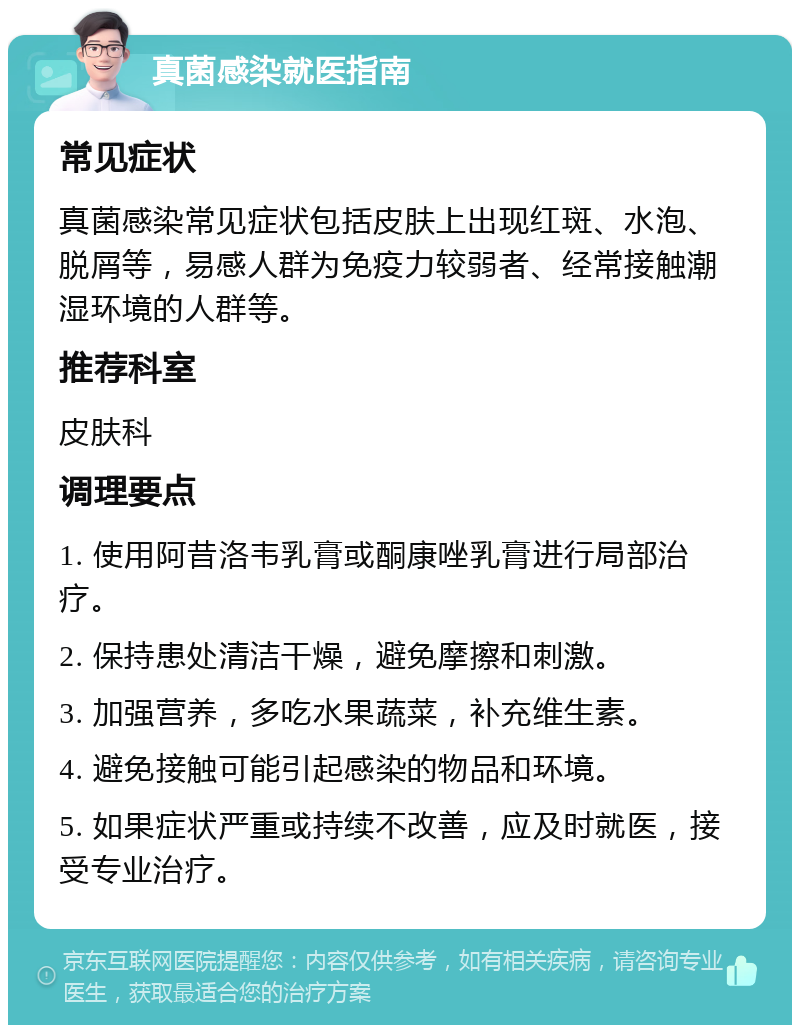 真菌感染就医指南 常见症状 真菌感染常见症状包括皮肤上出现红斑、水泡、脱屑等，易感人群为免疫力较弱者、经常接触潮湿环境的人群等。 推荐科室 皮肤科 调理要点 1. 使用阿昔洛韦乳膏或酮康唑乳膏进行局部治疗。 2. 保持患处清洁干燥，避免摩擦和刺激。 3. 加强营养，多吃水果蔬菜，补充维生素。 4. 避免接触可能引起感染的物品和环境。 5. 如果症状严重或持续不改善，应及时就医，接受专业治疗。